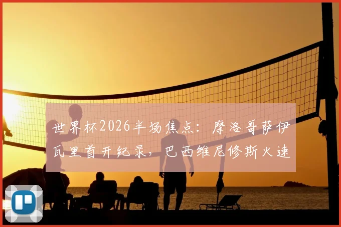 世界杯2026半场焦点:摩洛哥萨伊瓦里首开纪录,巴西维尼修斯火速扳平,半场1-1技术复盘