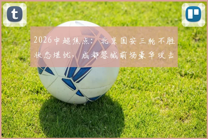 2026中超焦点：北京国安三轮不胜状态堪忧，成都蓉城前场豪华攻击群能否延续强势？