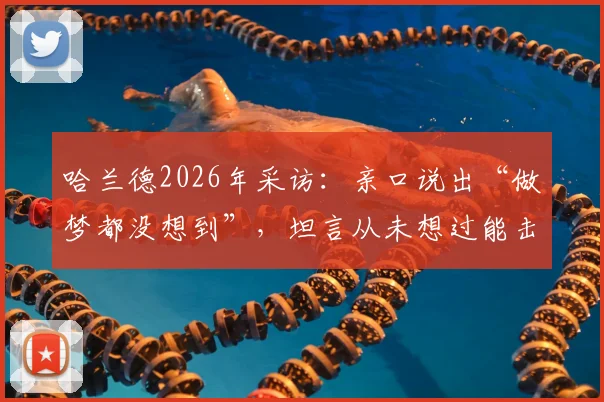 哈兰德2026年采访：亲口说出“做梦都没想到”，坦言从未想过能击败巴西，赛后完整发言回顾