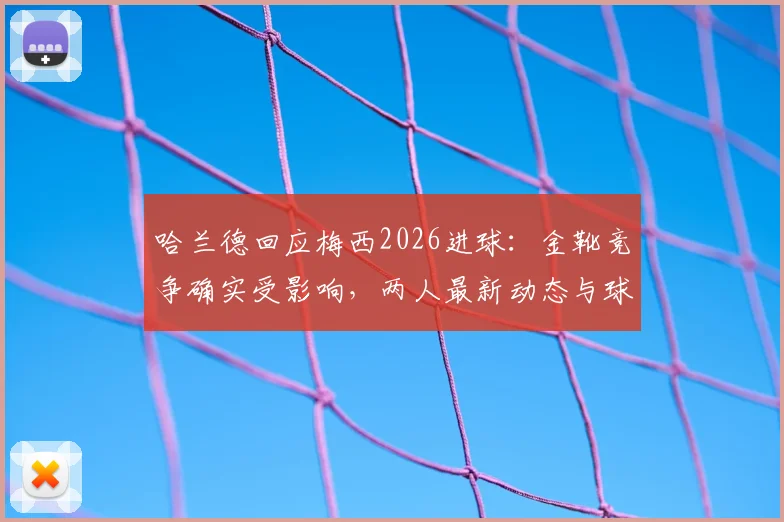 哈兰德回应梅西2026进球:金靴竞争确实受影响,两人最新动态与球迷梗全解析