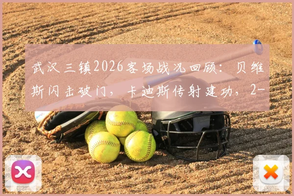 武汉三镇2026客场战况回顾:贝维斯闪击破门,卡迪斯传射建功,2-1力克英博关键一战解析